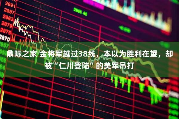 鼎际之家 金将军越过38线，本以为胜利在望，却被“仁川登陆”的美军吊打
