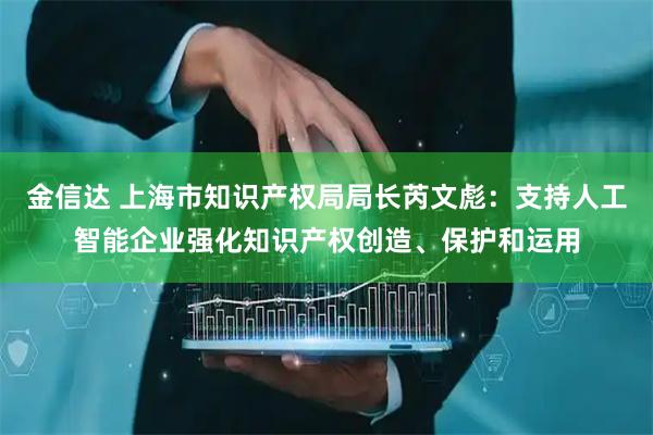 金信达 上海市知识产权局局长芮文彪：支持人工智能企业强化知识产权创造、保护和运用