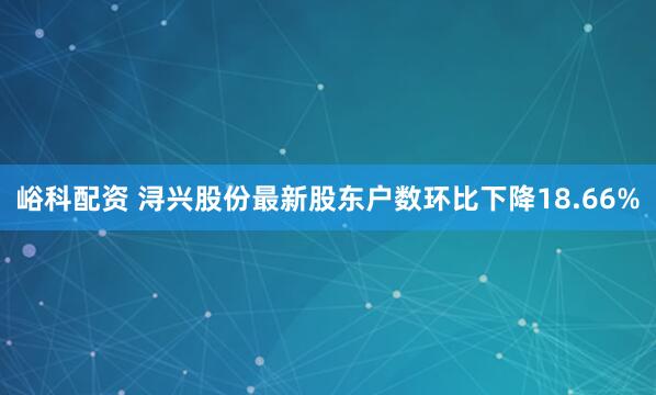 峪科配资 浔兴股份最新股东户数环比下降18.66%