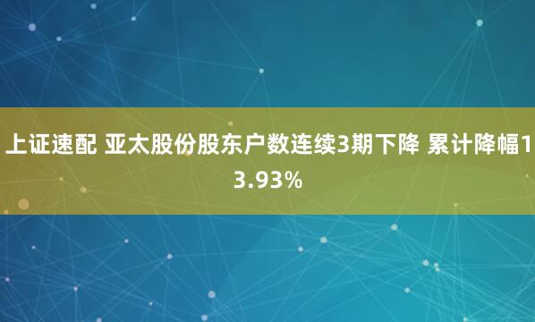 上证速配 亚太股份股东户数连续3期下降 累计降幅13.93%