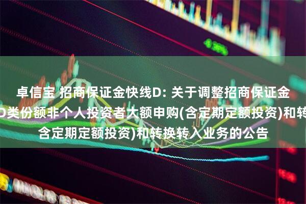 卓信宝 招商保证金快线D: 关于调整招商保证金快线货币市场基金D类份额非个人投资者大额申购(含定期定额投资)和转换转入业务的公告