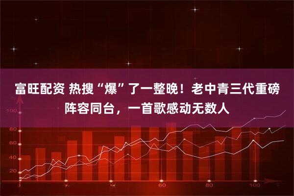 富旺配资 热搜“爆”了一整晚！老中青三代重磅阵容同台，一首歌感动无数人