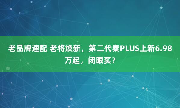 老品牌速配 老将焕新，第二代秦PLUS上新6.98万起，闭眼买？