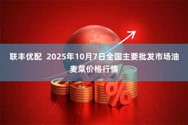 联丰优配  2025年10月7日全国主要批发市场油麦菜价格行情