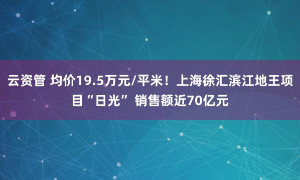 云资管 均价19.5万元/平米！上海徐汇滨江地王项目“日光” 销售额近70亿元