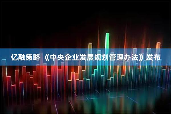 亿融策略 《中央企业发展规划管理办法》发布