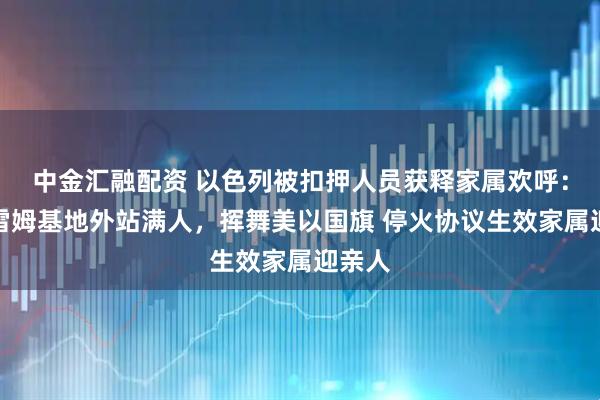 中金汇融配资 以色列被扣押人员获释家属欢呼：以军雷姆基地外站满人，挥舞美以国旗 停火协议生效家属迎亲人