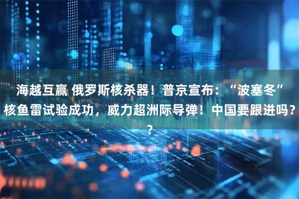 海越互赢 俄罗斯核杀器！普京宣布：“波塞冬”核鱼雷试验成功，威力超洲际导弹！中国要跟进吗？