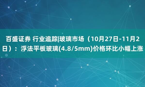 百盛证券 行业追踪|玻璃市场（10月27日-11月2日）：浮法平板玻璃(4.8/5mm)价格环比小幅上涨