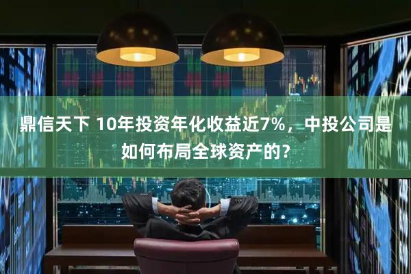 鼎信天下 10年投资年化收益近7%，中投公司是如何布局全球资产的？