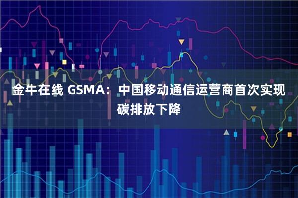 金牛在线 GSMA：中国移动通信运营商首次实现碳排放下降