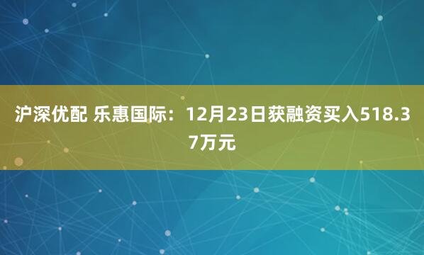 沪深优配 乐惠国际：12月23日获融资买入518.37万元