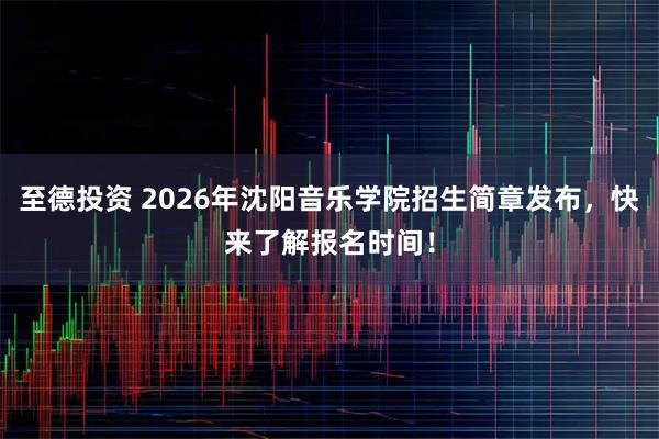 至德投资 2026年沈阳音乐学院招生简章发布，快来了解报名时间！
