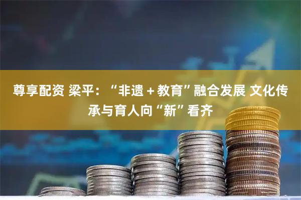 尊享配资 梁平：“非遗＋教育”融合发展 文化传承与育人向“新”看齐