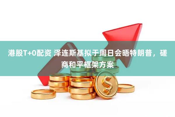 港股T+0配资 泽连斯基拟于周日会晤特朗普，磋商和平框架方案