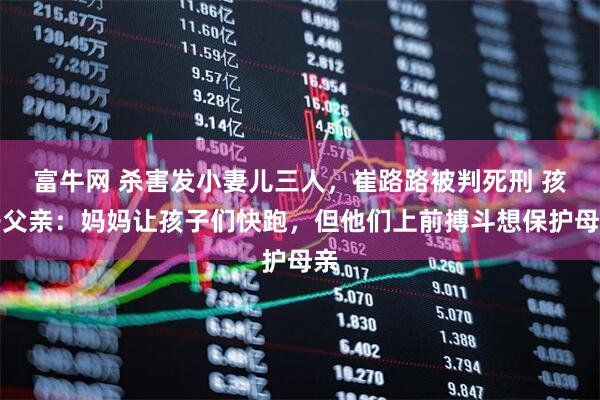 富牛网 杀害发小妻儿三人，崔路路被判死刑 孩子父亲：妈妈让孩子们快跑，但他们上前搏斗想保护母亲