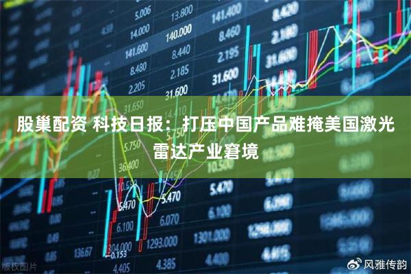 股巢配资 科技日报：打压中国产品难掩美国激光雷达产业窘境