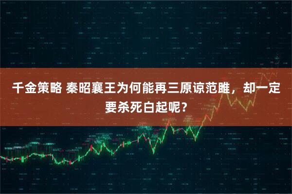 千金策略 秦昭襄王为何能再三原谅范雎，却一定要杀死白起呢？