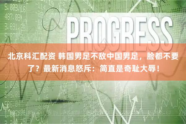北京科汇配资 韩国男足不敌中国男足，脸都不要了？最新消息怒斥：简直是奇耻大辱！