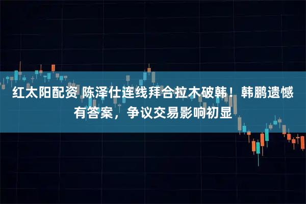 红太阳配资 陈泽仕连线拜合拉木破韩！韩鹏遗憾有答案，争议交易影响初显
