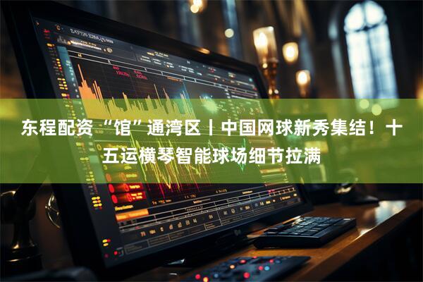 东程配资 “馆”通湾区丨中国网球新秀集结！十五运横琴智能球场细节拉满