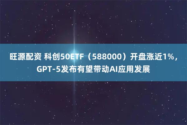 旺源配资 科创50ETF（588000）开盘涨近1%，GPT-5发布有望带动AI应用发展