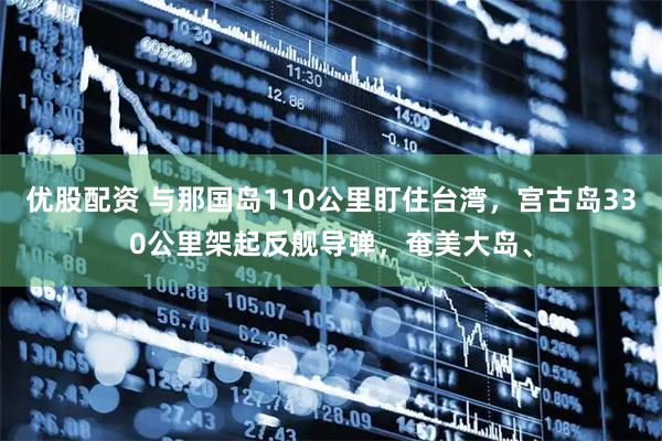 优股配资 与那国岛110公里盯住台湾，宫古岛330公里架起反舰导弹，奄美大岛、